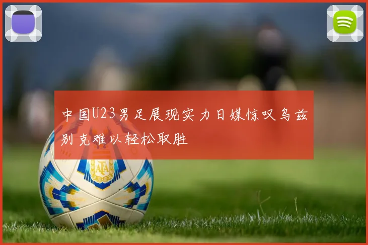 中国U23男足展现实力日媒惊叹乌兹别克难以轻松取胜