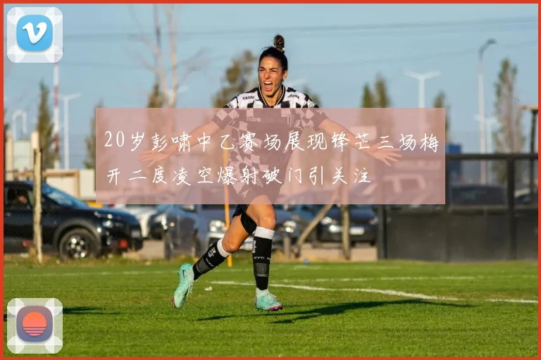 20岁彭啸中乙赛场展现锋芒三场梅开二度凌空爆射破门引关注