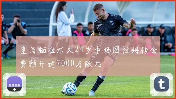 皇马瞄准尤文24岁中场图拉姆转会费预计达7000万欧元