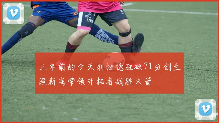 三年前的今天利拉德狂砍71分创生涯新高带领开拓者战胜火箭