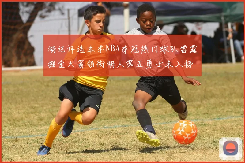 湖记评选本季NBA夺冠热门球队雷霆掘金火箭领衔湖人第五勇士未入榜单