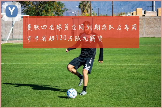 曼联四名球员合同到期离队后每周可节省超120万欧元薪资