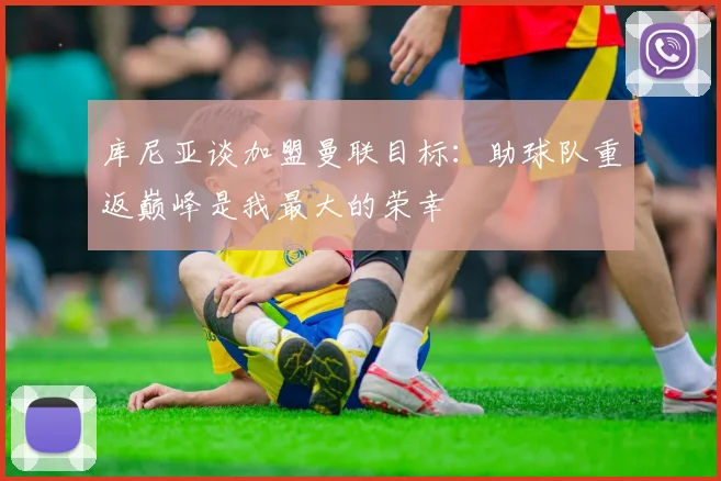 库尼亚谈加盟曼联目标：助球队重返巅峰是我最大的荣幸