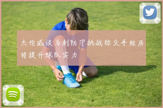 杰伦威谈马刺防守挑战称交手经历将提升球队实力