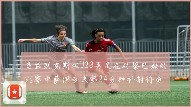 乌兹别克斯坦U23男足在对黎巴嫩的比赛中萨伊多夫第24分钟补射得分领先1-0