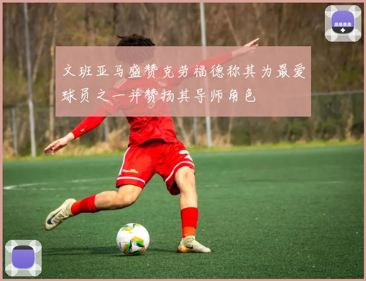 文班亚马盛赞克劳福德称其为最爱球员之一并赞扬其导师角色