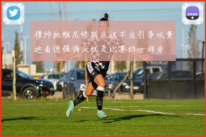 穆帅批维尼修斯庆祝不当引争议费迪南德强调庆祝是比赛的一部分