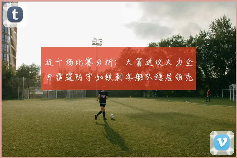 近十场比赛分析：火箭进攻火力全开雷霆防守如铁刺客船队稳居领先湖人表现堪忧