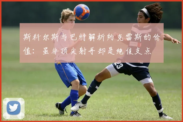 斯科尔斯与巴特解析约克雷斯的价值：虽非顶尖射手却是绝佳支点