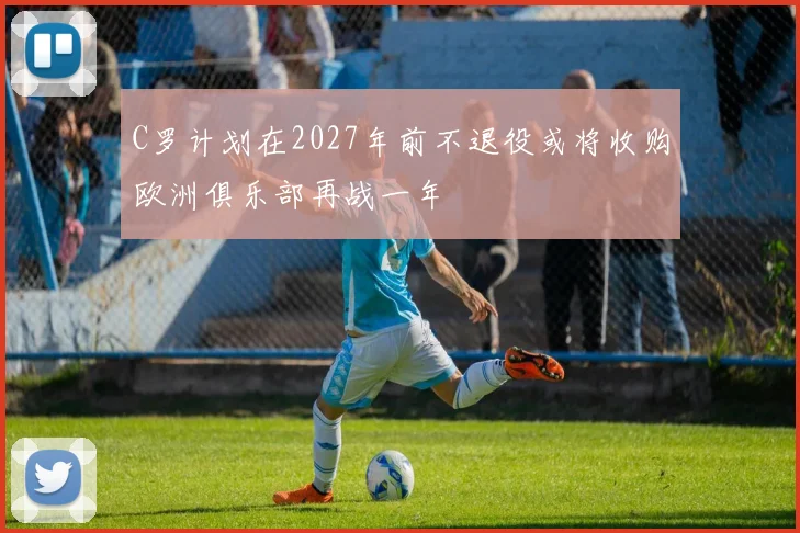 C罗计划在2027年前不退役或将收购欧洲俱乐部再战一年