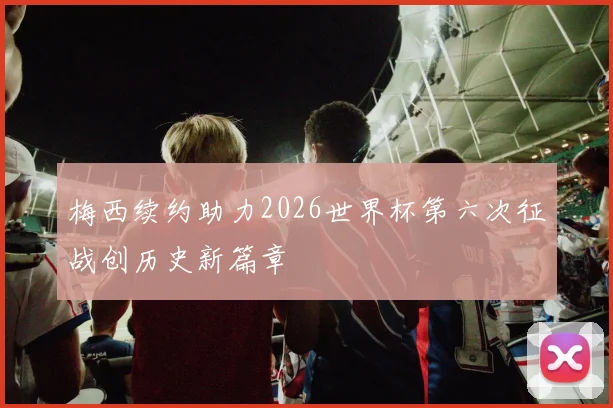 梅西续约助力2026世界杯第六次征战创历史新篇章