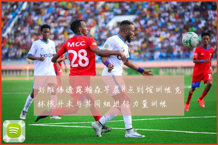 刘维伟透露瀚森早晨8点到馆训练克林根并未与其同组进行力量训练