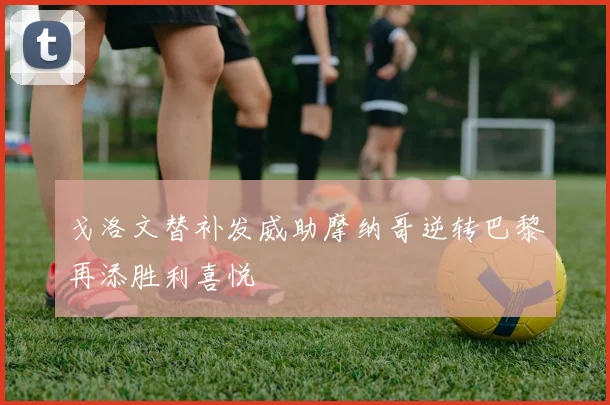 戈洛文替补发威助摩纳哥逆转巴黎再添胜利喜悦