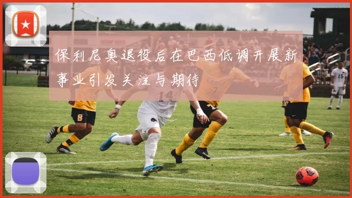 保利尼奥退役后在巴西低调开展新事业引发关注与期待