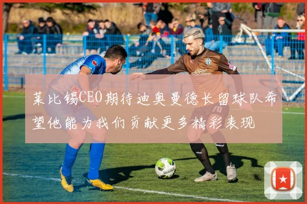 莱比锡CEO期待迪奥曼德长留球队希望他能为我们贡献更多精彩表现