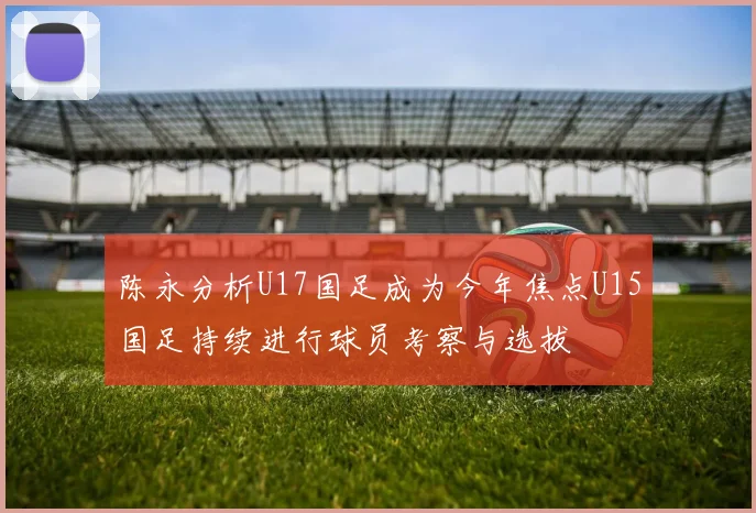 陈永分析U17国足成为今年焦点U15国足持续进行球员考察与选拔