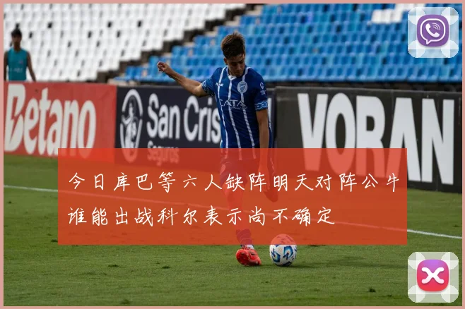 今日库巴等六人缺阵明天对阵公牛谁能出战科尔表示尚不确定