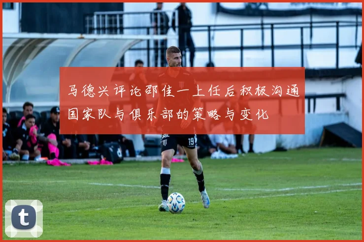 马德兴评论邵佳一上任后积极沟通国家队与俱乐部的策略与变化