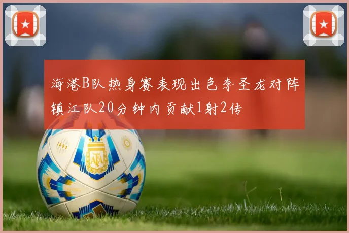 海港B队热身赛表现出色李圣龙对阵镇江队20分钟内贡献1射2传