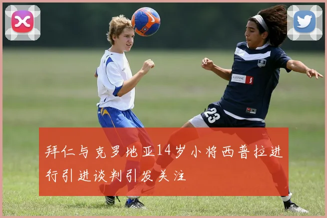 拜仁与克罗地亚14岁小将西普拉进行引进谈判引发关注