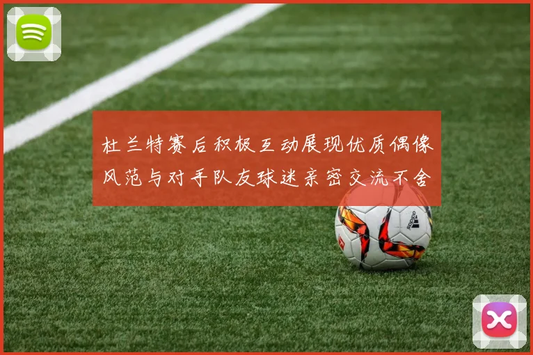 杜兰特赛后积极互动展现优质偶像风范与对手队友球迷亲密交流不舍离场