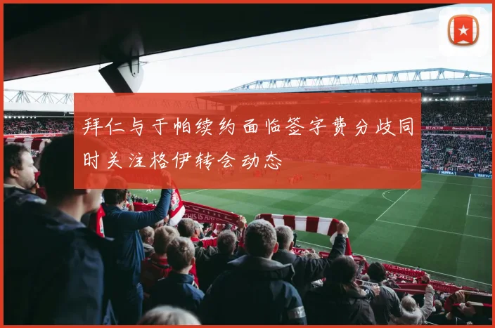 拜仁与于帕续约面临签字费分歧同时关注格伊转会动态