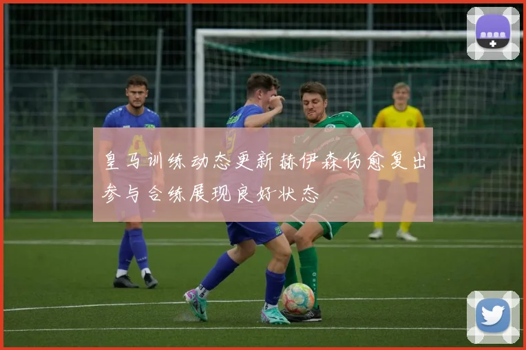 皇马训练动态更新赫伊森伤愈复出参与合练展现良好状态