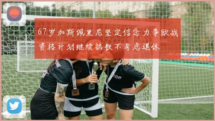 67岁加斯佩里尼坚定信念力争欧战资格计划继续执教不考虑退休