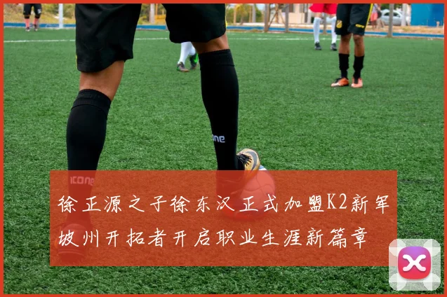 徐正源之子徐东汉正式加盟K2新军坡州开拓者开启职业生涯新篇章