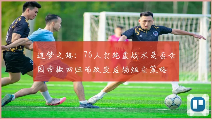 追梦之路：76人打跑轰战术是否会因帝椒回归而改变后场组合策略