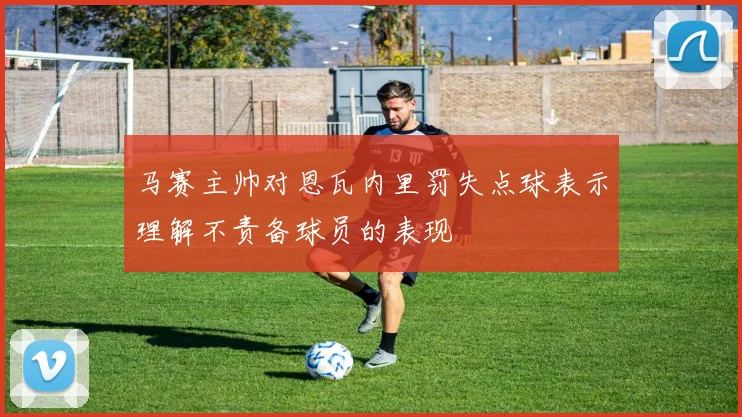 马赛主帅对恩瓦内里罚失点球表示理解不责备球员的表现