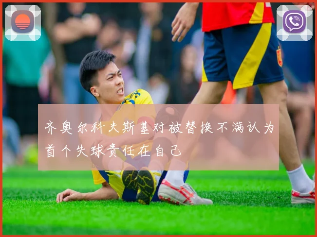 齐奥尔科夫斯基对被替换不满认为首个失球责任在自己