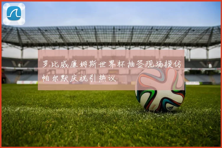 罗比威廉姆斯世界杯抽签现场模仿帕尔默庆祝引热议