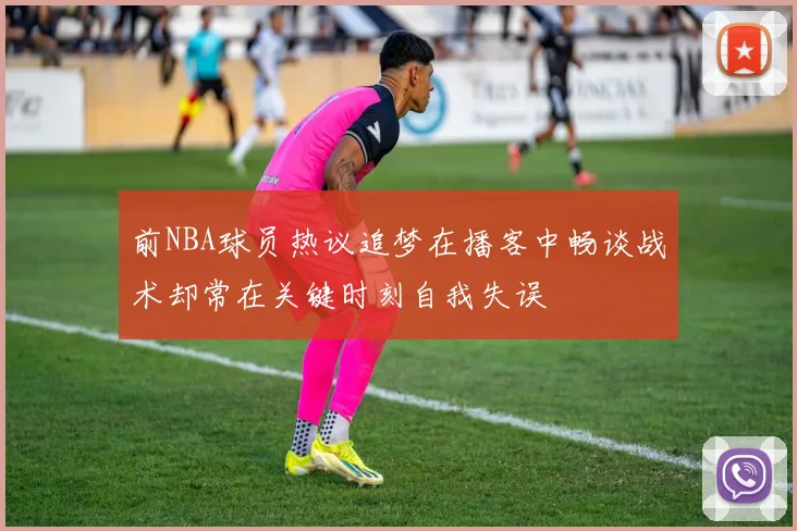 前NBA球员热议追梦在播客中畅谈战术却常在关键时刻自我失误