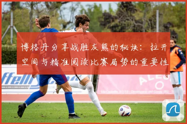 博格丹分享战胜灰熊的秘诀：拉开空间与精准阅读比赛局势的重要性