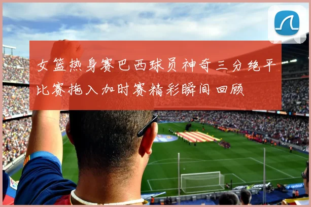 女篮热身赛巴西球员神奇三分绝平比赛拖入加时赛精彩瞬间回顾